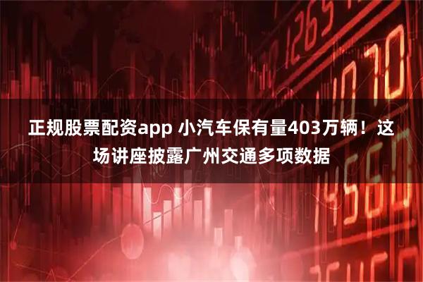正规股票配资app 小汽车保有量403万辆！这场讲座披露广州交通多项数据