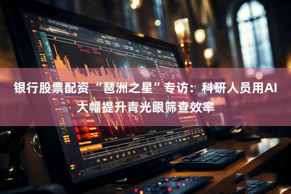 银行股票配资 “琶洲之星”专访：科研人员用AI大幅提升青光眼筛查效率