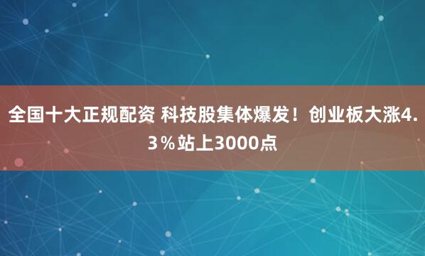 全国十大正规配资 科技股集体爆发！创业板大涨4.3％站上3000点