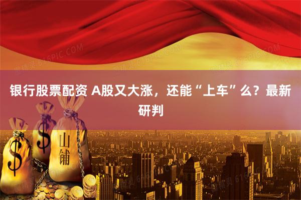 银行股票配资 A股又大涨，还能“上车”么？最新研判