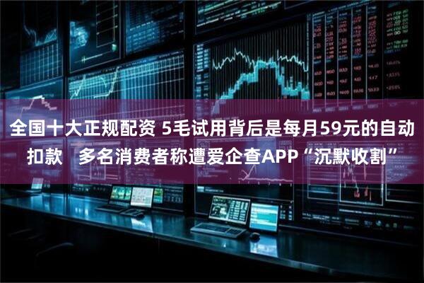 全国十大正规配资 5毛试用背后是每月59元的自动扣款   多名消费者称遭爱企查APP“沉默收割”