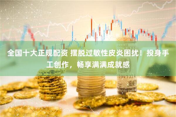 全国十大正规配资 摆脱过敏性皮炎困扰！投身手工创作，畅享满满成就感