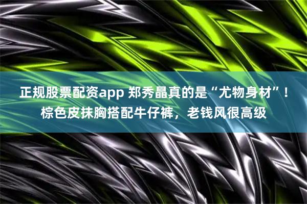 正规股票配资app 郑秀晶真的是“尤物身材”！棕色皮抹胸搭配牛仔裤，老钱风很高级