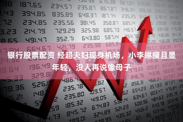 银行股票配资 经超夫妇现身机场，小李琳瘦且显年轻，没人再说像母子
