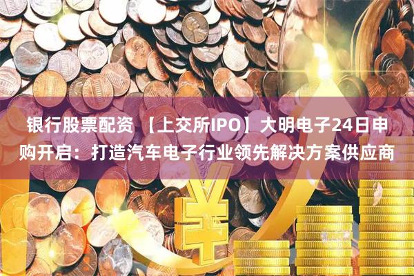 银行股票配资 【上交所IPO】大明电子24日申购开启：打造汽车电子行业领先解决方案供应商