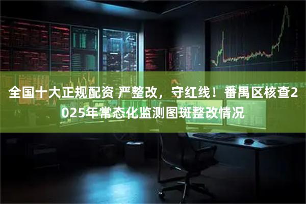 全国十大正规配资 严整改，守红线！番禺区核查2025年常态化监测图斑整改情况