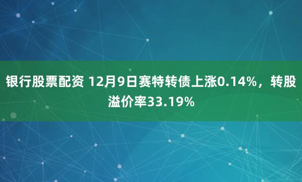 银行股票配资 12月9日赛特转债上涨0.14%，转股溢价率33.19%