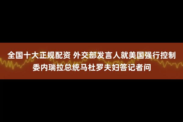 全国十大正规配资 外交部发言人就美国强行控制委内瑞拉总统马杜罗夫妇答记者问