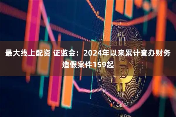 最大线上配资 证监会：2024年以来累计查办财务造假案件159起
