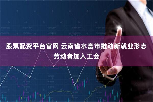 股票配资平台官网 云南省水富市推动新就业形态劳动者加入工会