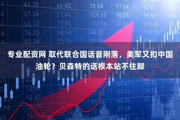 专业配资网 取代联合国话音刚落，美军又扣中国油轮？贝森特的话根本站不住脚