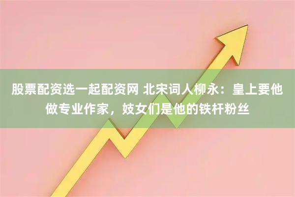 股票配资选一起配资网 北宋词人柳永：皇上要他做专业作家，妓女们是他的铁杆粉丝