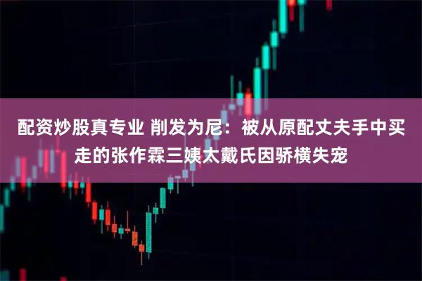 配资炒股真专业 削发为尼：被从原配丈夫手中买走的张作霖三姨太戴氏因骄横失宠