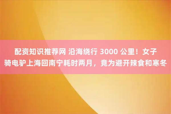 配资知识推荐网 沿海绕行 3000 公里！女子骑电驴上海回南宁耗时两月，竟为避开辣食和寒冬