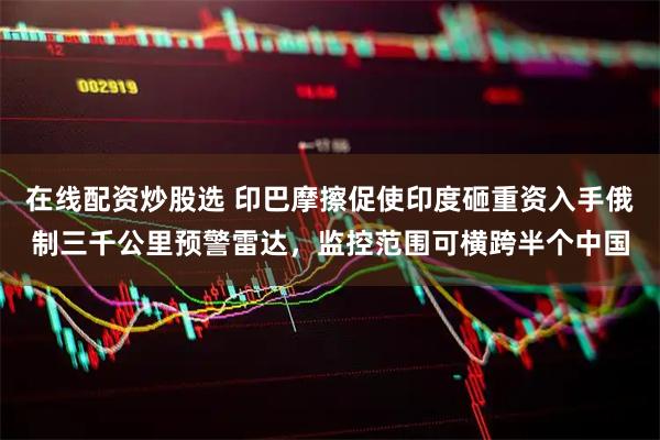 在线配资炒股选 印巴摩擦促使印度砸重资入手俄制三千公里预警雷达，监控范围可横跨半个中国