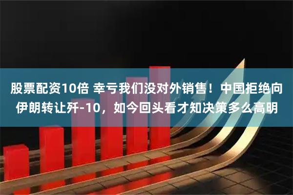 股票配资10倍 幸亏我们没对外销售！中国拒绝向伊朗转让歼-10，如今回头看才知决策多么高明