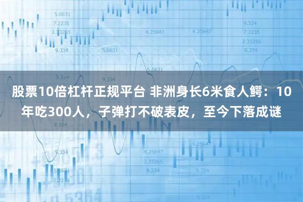 股票10倍杠杆正规平台 非洲身长6米食人鳄：10年吃300人，子弹打不破表皮，至今下落成谜