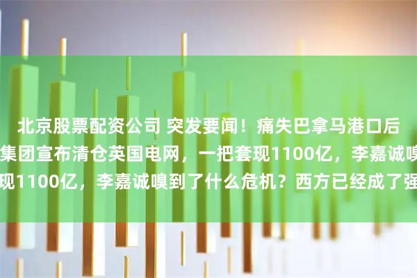 北京股票配资公司 突发要闻！痛失巴拿马港口后，不到72小时，长和集团宣布清仓英国电网，一把套现1100亿，李嘉诚嗅到了什么危机？西方已经成了强盗窝