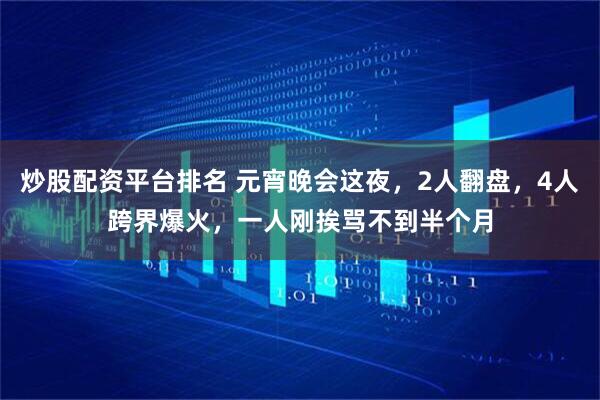 炒股配资平台排名 元宵晚会这夜，2人翻盘，4人跨界爆火，一人刚挨骂不到半个月