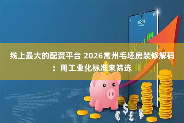 线上最大的配资平台 2026常州毛坯房装修解码：用工业化标准来筛选