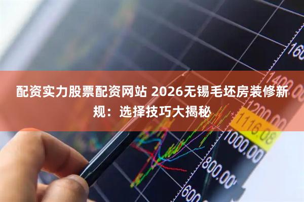 配资实力股票配资网站 2026无锡毛坯房装修新规：选择技巧大揭秘
