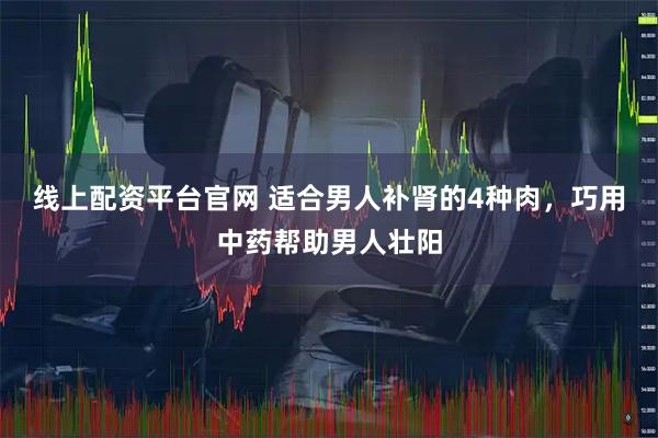 线上配资平台官网 适合男人补肾的4种肉，巧用中药帮助男人壮阳