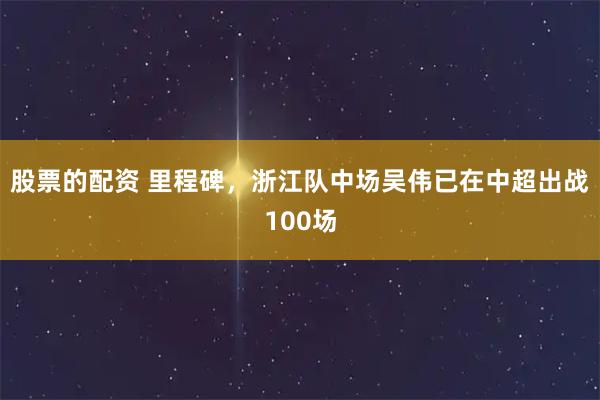股票的配资 里程碑，浙江队中场吴伟已在中超出战100场