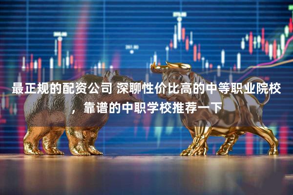 最正规的配资公司 深聊性价比高的中等职业院校，靠谱的中职学校推荐一下