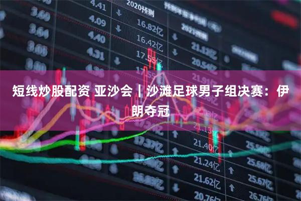短线炒股配资 亚沙会｜沙滩足球男子组决赛：伊朗夺冠
